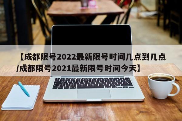 【成都限号2022最新限号时间几点到几点/成都限号2021最新限号时间今天】