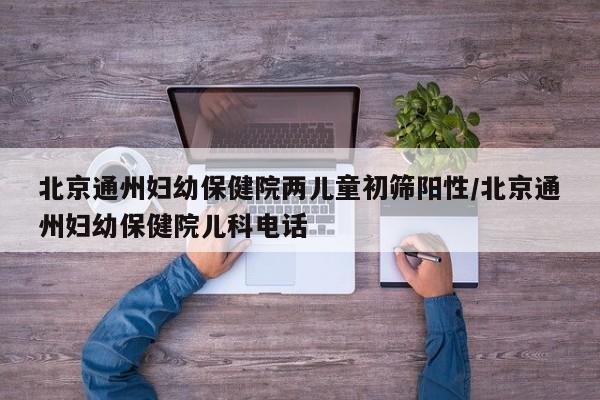 北京通州妇幼保健院两儿童初筛阳性/北京通州妇幼保健院儿科电话