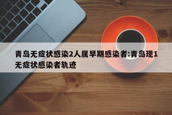 青岛无症状感染2人属早期感染者:青岛现1无症状感染者轨迹