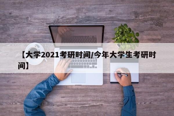 【大学2021考研时间/今年大学生考研时间】