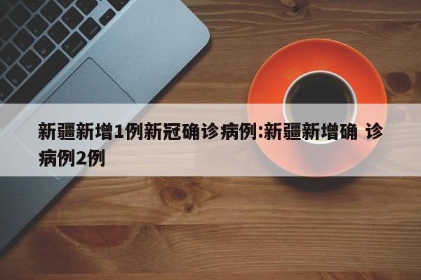 新疆新增1例新冠确诊病例:新疆新增确 诊病例2例