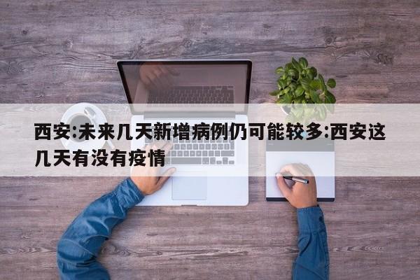 西安:未来几天新增病例仍可能较多:西安这几天有没有疫情