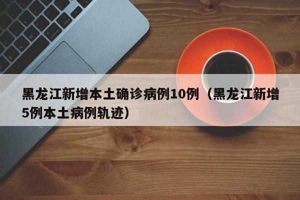 黑龙江新增本土确诊病例10例(黑龙江新增5例本土病例轨迹)