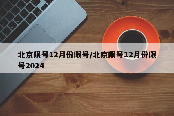 北京限号12月份限号/北京限号12月份限号2024