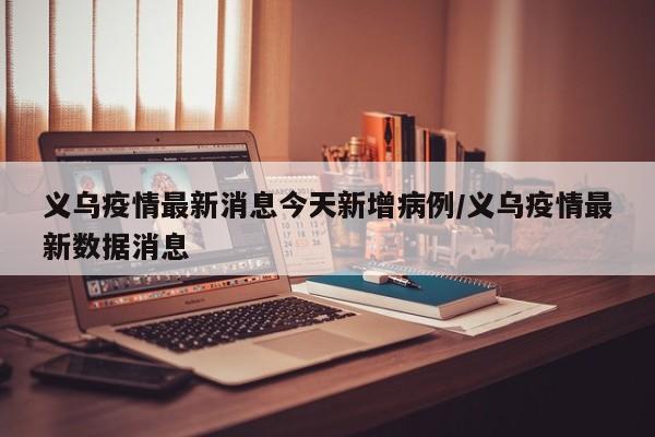 义乌疫情最新消息今天新增病例/义乌疫情最新数据消息