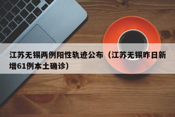 江苏无锡两例阳性轨迹公布(江苏无锡昨日新增61例本土确诊)