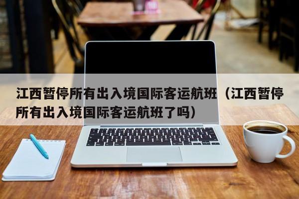 江西暂停所有出入境国际客运航班(江西暂停所有出入境国际客运航班了吗)
