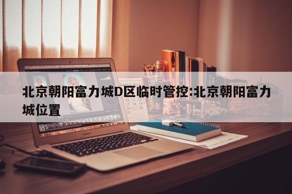 北京朝阳富力城D区临时管控:北京朝阳富力城位置
