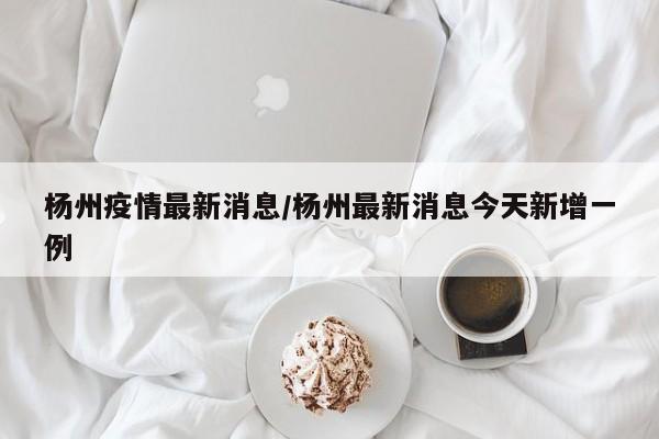 杨州疫情最新消息/杨州最新消息今天新增一例