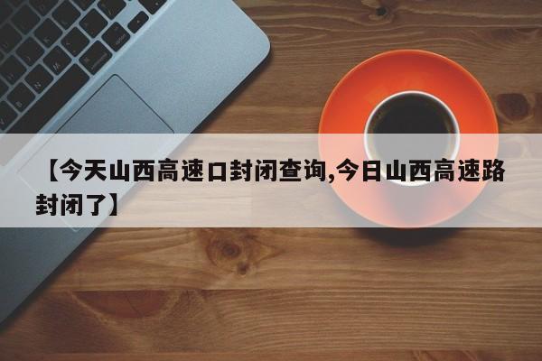 【今天山西高速口封闭查询,今日山西高速路封闭了】
