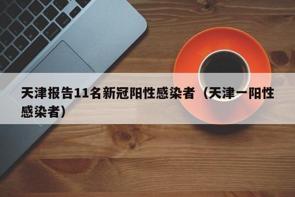 天津报告11名新冠阳性感染者(天津一阳性感染者)