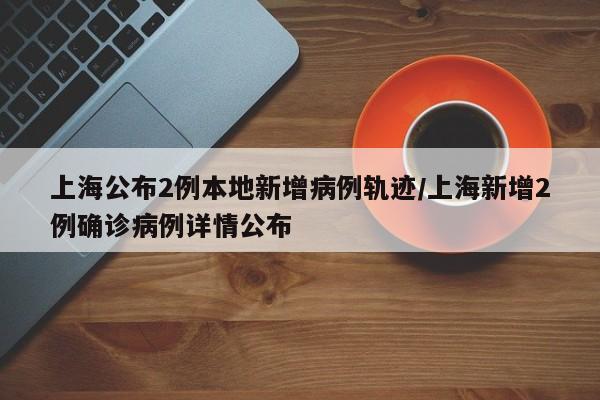 上海公布2例本地新增病例轨迹/上海新增2例确诊病例详情公布