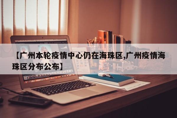 【广州本轮疫情中心仍在海珠区,广州疫情海珠区分布公布】