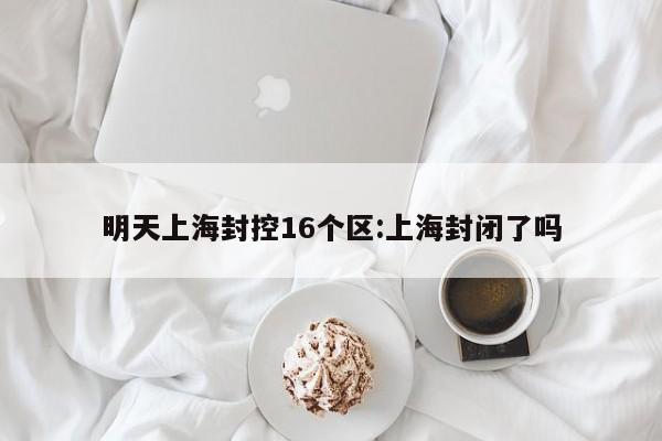 明天上海封控16个区:上海封闭了吗