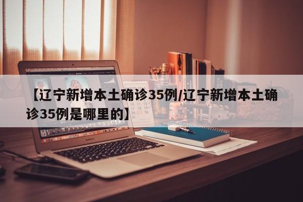 【辽宁新增本土确诊35例/辽宁新增本土确诊35例是哪里的】