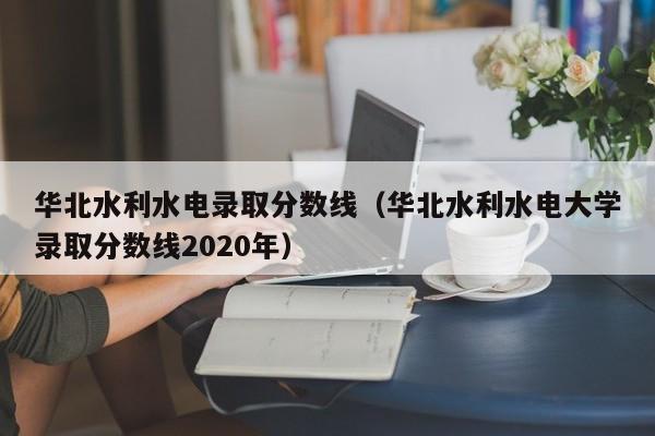 华北水利水电录取分数线(华北水利水电大学录取分数线2020年)