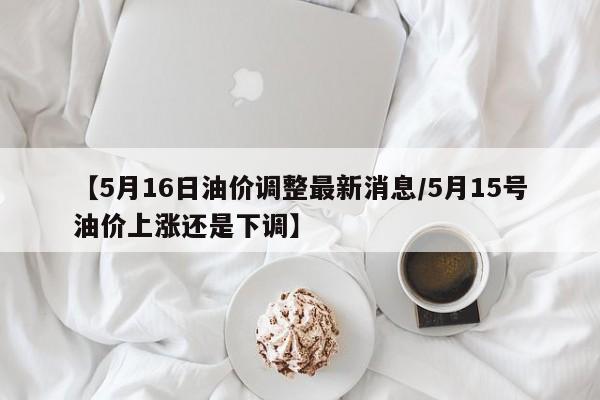 【5月16日油价调整最新消息/5月15号油价上涨还是下调】