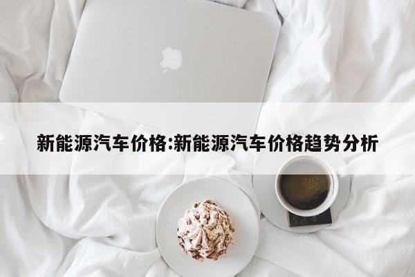 新能源汽车价格:新能源汽车价格趋势分析