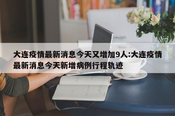 大连疫情最新消息今天又增加9人:大连疫情最新消息今天新增病例行程轨迹