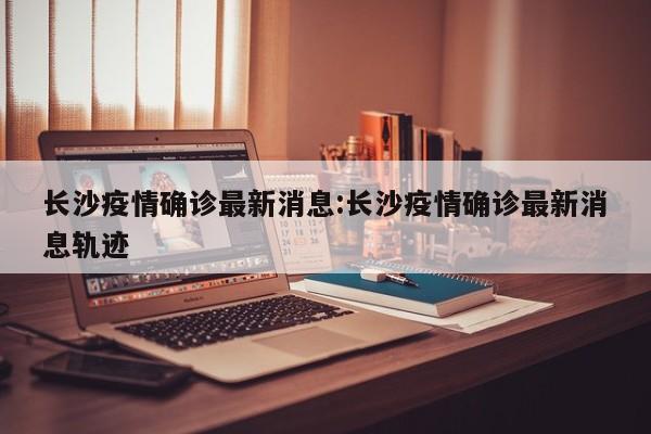 长沙疫情确诊最新消息:长沙疫情确诊最新消息轨迹
