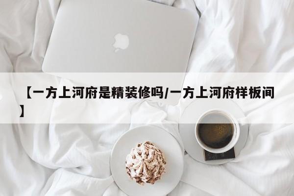【一方上河府是精装修吗/一方上河府样板间】