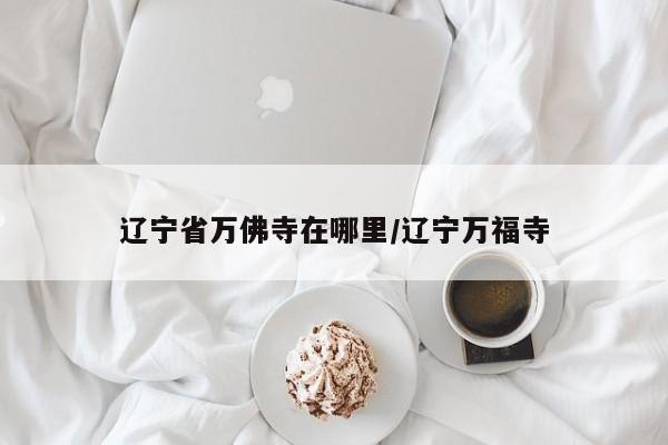 辽宁省万佛寺在哪里/辽宁万福寺