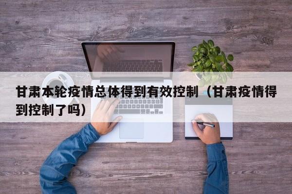 甘肃本轮疫情总体得到有效控制(甘肃疫情得到控制了吗)