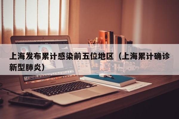 上海发布累计感染前五位地区(上海累计确诊新型肺炎)