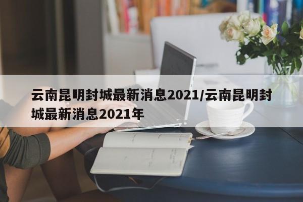云南昆明封城最新消息2021/云南昆明封城最新消息2021年