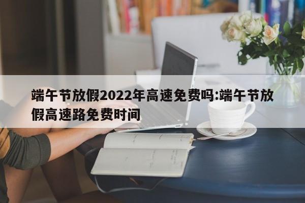端午节放假2022年高速免费吗:端午节放假高速路免费时间