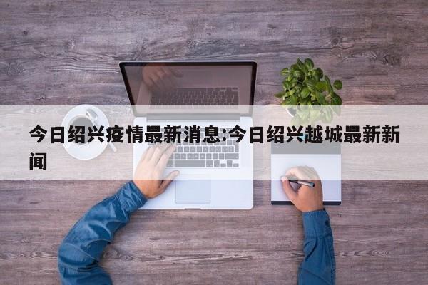 今日绍兴疫情最新消息:今日绍兴越城最新新闻