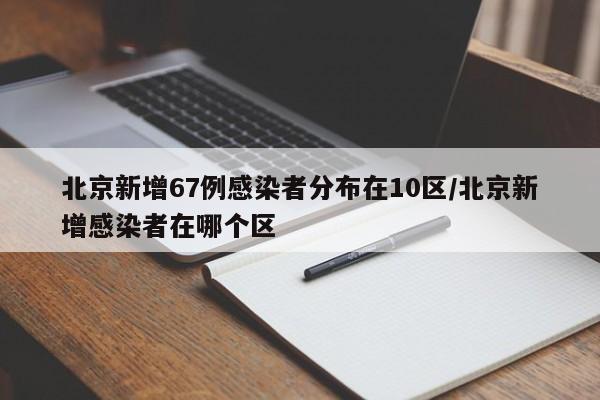 北京新增67例感染者分布在10区/北京新增感染者在哪个区