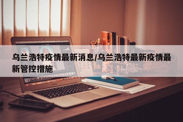 乌兰浩特疫情最新消息/乌兰浩特最新疫情最新管控措施