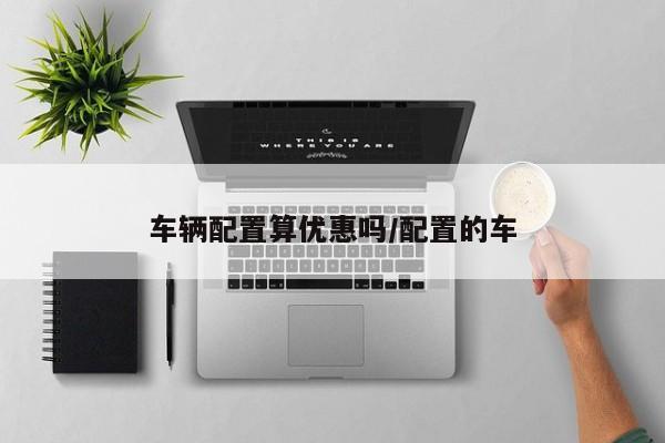 车辆配置算优惠吗/配置的车