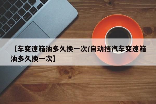 【车变速箱油多久换一次/自动挡汽车变速箱油多久换一次】