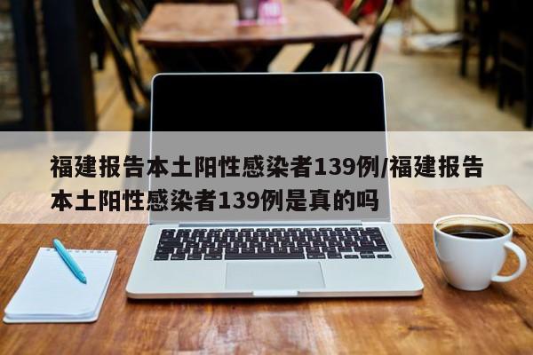 福建报告本土阳性感染者139例/福建报告本土阳性感染者139例是真的吗
