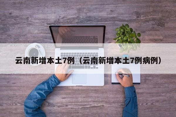 云南新增本土7例(云南新增本土7例病例)