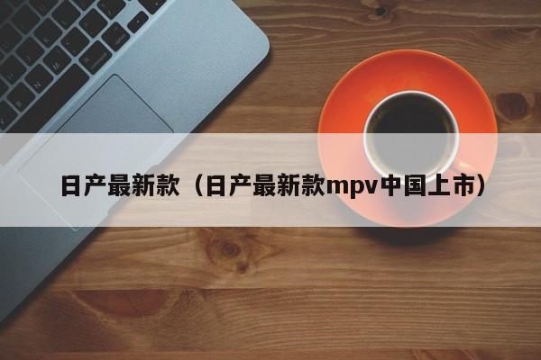 日产最新款(日产最新款mpv中国上市)