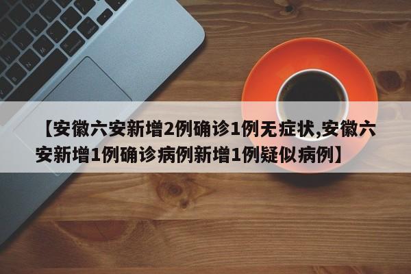 【安徽六安新增2例确诊1例无症状,安徽六安新增1例确诊病例新增1例疑似病例】