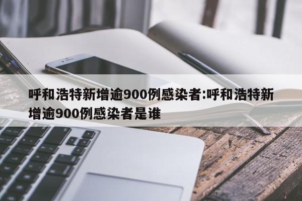 呼和浩特新增逾900例感染者:呼和浩特新增逾900例感染者是谁