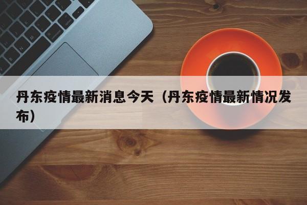 丹东疫情最新消息今天(丹东疫情最新情况发布)