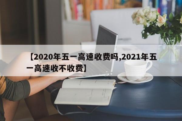【2020年五一高速收费吗,2021年五一高速收不收费】
