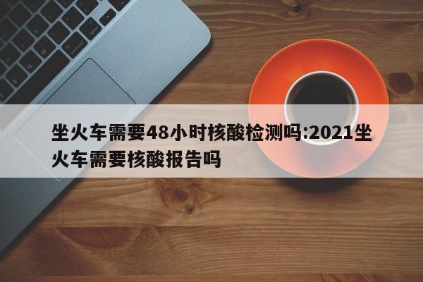 坐火车需要48小时核酸检测吗:2021坐火车需要核酸报告吗