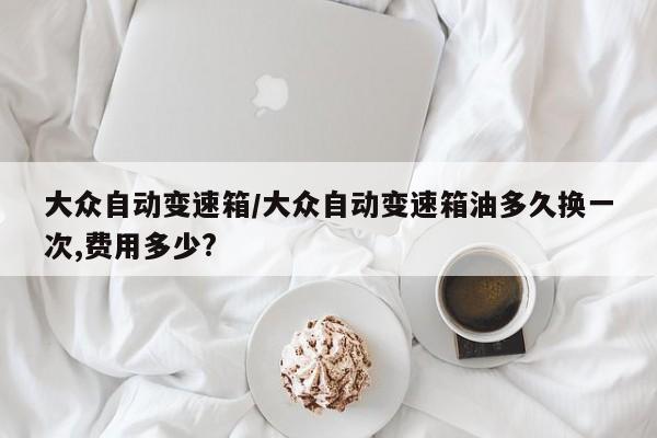 大众自动变速箱/大众自动变速箱油多久换一次,费用多少?