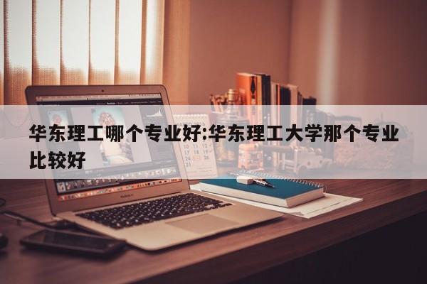 华东理工哪个专业好:华东理工大学那个专业比较好