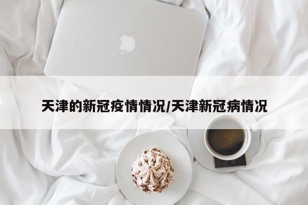 天津的新冠疫情情况/天津新冠病情况