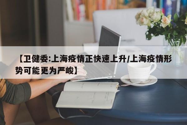 【卫健委:上海疫情正快速上升/上海疫情形势可能更为严峻】