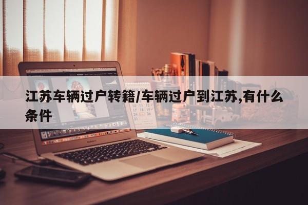 江苏车辆过户转籍/车辆过户到江苏,有什么条件