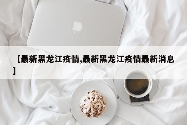 【最新黑龙江疫情,最新黑龙江疫情最新消息】