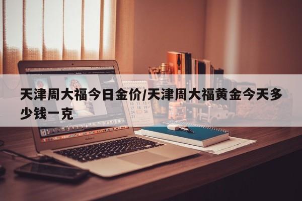天津周大福今日金价/天津周大福黄金今天多少钱一克